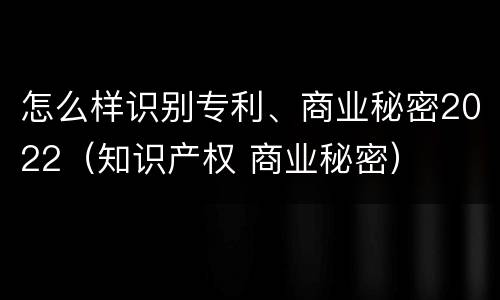 怎么样识别专利、商业秘密2022（知识产权 商业秘密）