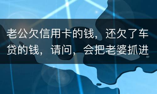 老公欠信用卡的钱，还欠了车贷的钱，请问，会把老婆抓进去吗？会有什么后果