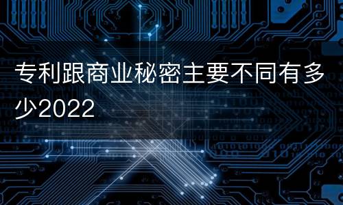 专利跟商业秘密主要不同有多少2022