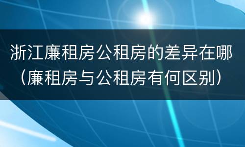 浙江廉租房公租房的差异在哪（廉租房与公租房有何区别）