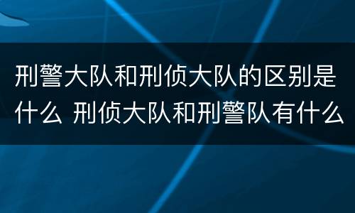 刑警大队和刑侦大队的区别是什么 刑侦大队和刑警队有什么关系