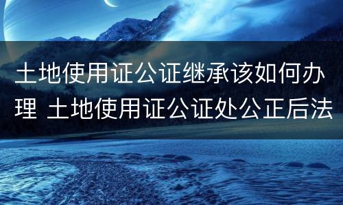 土地使用证公证继承该如何办理 土地使用证公证处公正后法律效力吗