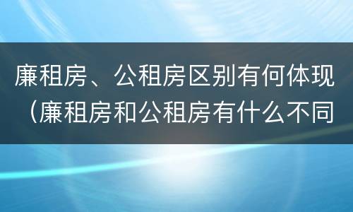 廉租房、公租房区别有何体现（廉租房和公租房有什么不同）