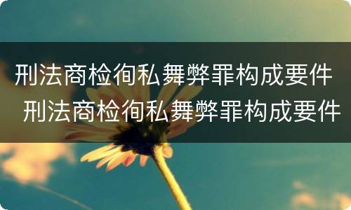 刑法商检徇私舞弊罪构成要件 刑法商检徇私舞弊罪构成要件有哪些