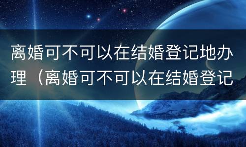 离婚可不可以在结婚登记地办理（离婚可不可以在结婚登记地办理手续）