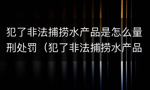 犯了非法捕捞水产品是怎么量刑处罚（犯了非法捕捞水产品是怎么量刑处罚的）