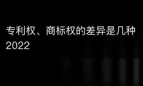 专利权、商标权的差异是几种2022