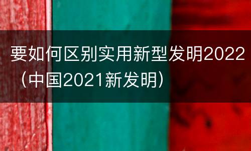 要如何区别实用新型发明2022（中国2021新发明）