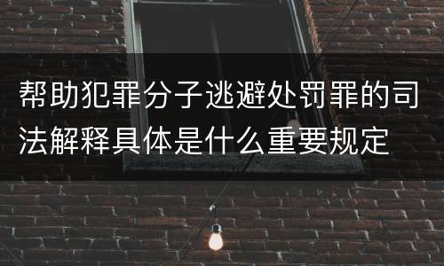 帮助犯罪分子逃避处罚罪的司法解释具体是什么重要规定