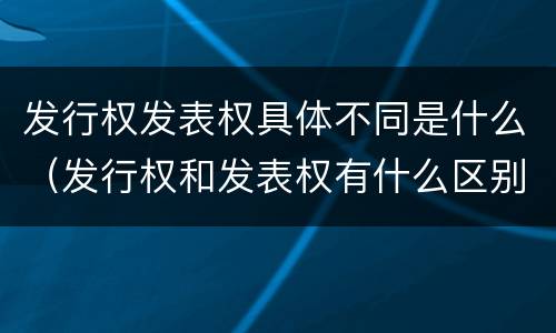 发行权发表权具体不同是什么（发行权和发表权有什么区别）