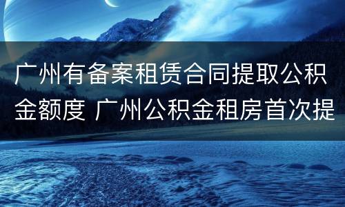 广州有备案租赁合同提取公积金额度 广州公积金租房首次提取是全额提取吗