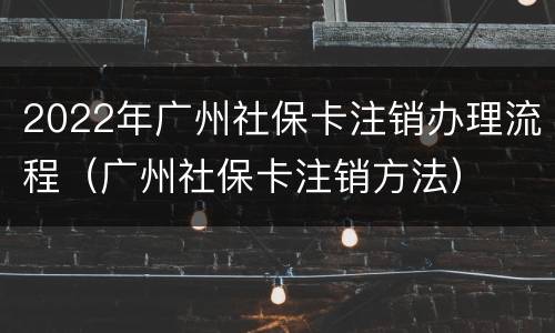 2022年广州社保卡注销办理流程（广州社保卡注销方法）