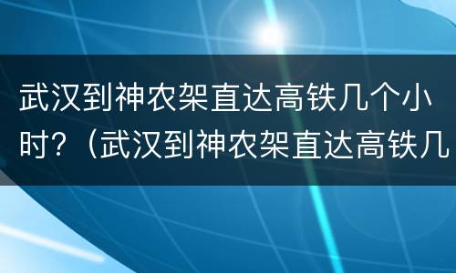 武汉到神农架直达高铁几个小时?（武汉到神农架直达高铁几个小时一趟）