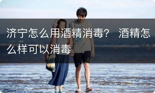 济宁怎么用酒精消毒？ 酒精怎么样可以消毒