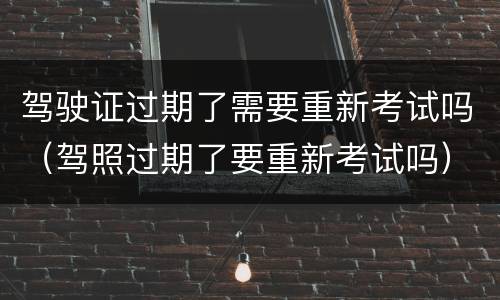 驾驶证过期了需要重新考试吗（驾照过期了要重新考试吗）