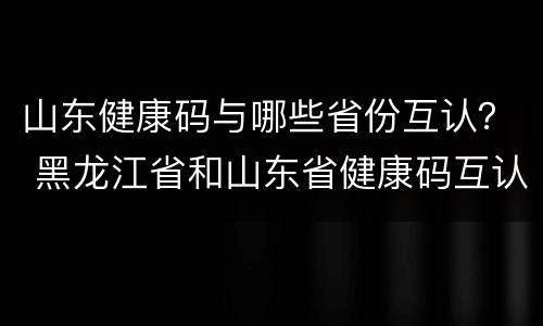 山东健康码与哪些省份互认？ 黑龙江省和山东省健康码互认了吗