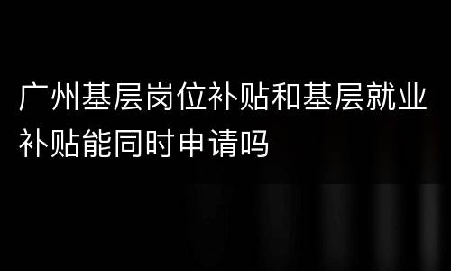 广州基层岗位补贴和基层就业补贴能同时申请吗