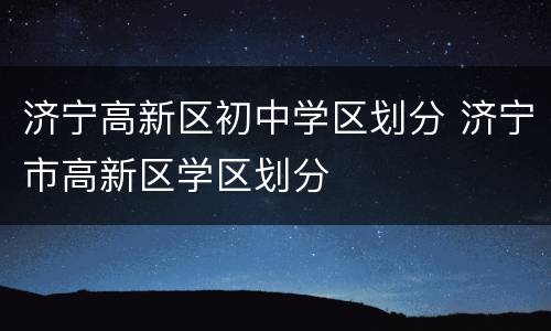 济宁高新区初中学区划分 济宁市高新区学区划分