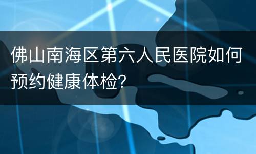 佛山南海区第六人民医院如何预约健康体检？