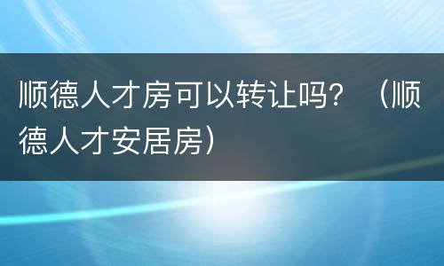 顺德人才房可以转让吗？（顺德人才安居房）