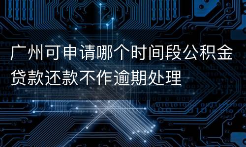 广州可申请哪个时间段公积金贷款还款不作逾期处理