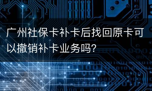 广州社保卡补卡后找回原卡可以撤销补卡业务吗？