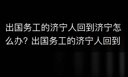 出国务工的济宁人回到济宁怎么办? 出国务工的济宁人回到济宁怎么办理