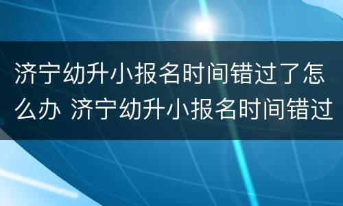 济宁幼升小报名时间错过了怎么办 济宁幼升小报名时间错过了怎么办理