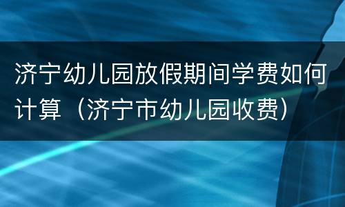 济宁幼儿园放假期间学费如何计算（济宁市幼儿园收费）