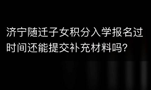 济宁随迁子女积分入学报名过时间还能提交补充材料吗？