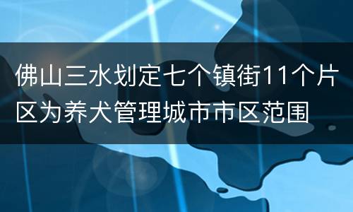 佛山三水划定七个镇街11个片区为养犬管理城市市区范围