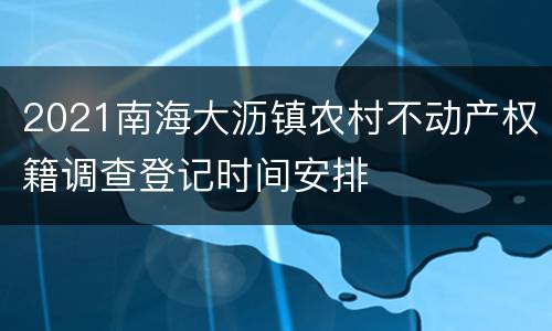 2021南海大沥镇农村不动产权籍调查登记时间安排