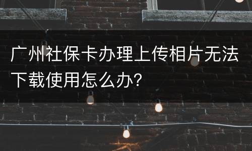 广州社保卡办理上传相片无法下载使用怎么办？