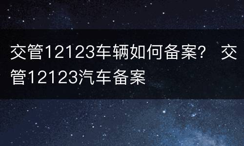 交管12123车辆如何备案？ 交管12123汽车备案