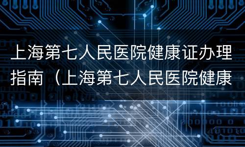 上海第七人民医院健康证办理指南（上海第七人民医院健康证电话）