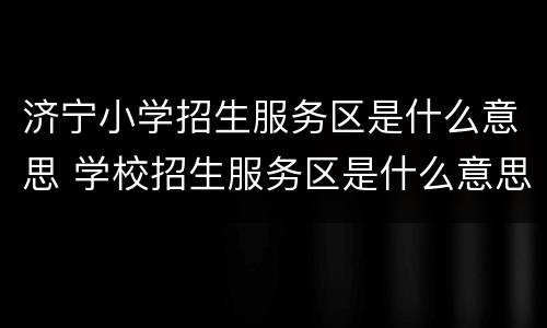 济宁小学招生服务区是什么意思 学校招生服务区是什么意思