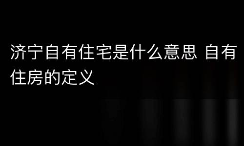 济宁自有住宅是什么意思 自有住房的定义