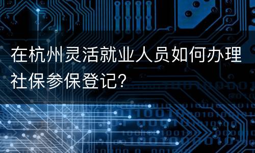 在杭州灵活就业人员如何办理社保参保登记?