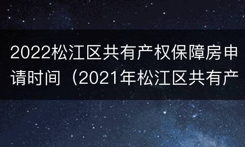 2022松江区共有产权保障房申请时间（2021年松江区共有产权房源在哪里）