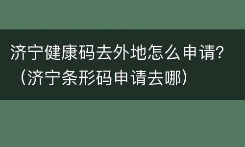 济宁健康码去外地怎么申请？（济宁条形码申请去哪）