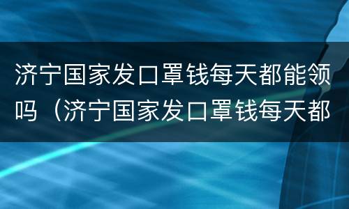 济宁国家发口罩钱每天都能领吗（济宁国家发口罩钱每天都能领吗今天）