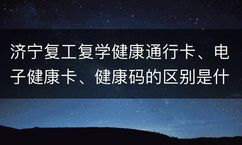 济宁复工复学健康通行卡、电子健康卡、健康码的区别是什么？