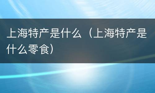 上海特产是什么（上海特产是什么零食）