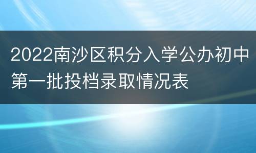 2022南沙区积分入学公办初中第一批投档录取情况表						