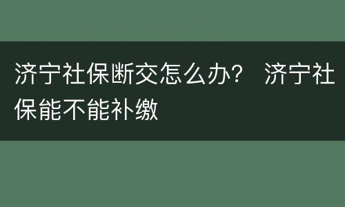 济宁社保断交怎么办？ 济宁社保能不能补缴