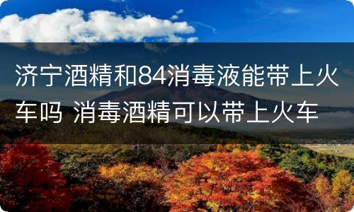 济宁酒精和84消毒液能带上火车吗 消毒酒精可以带上火车