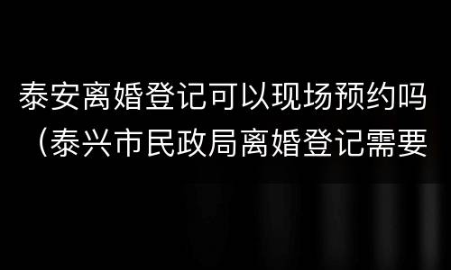 泰安离婚登记可以现场预约吗（泰兴市民政局离婚登记需要预约么）