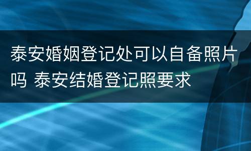 泰安婚姻登记处可以自备照片吗 泰安结婚登记照要求