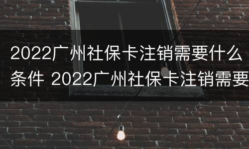 2022广州社保卡注销需要什么条件 2022广州社保卡注销需要什么条件呀