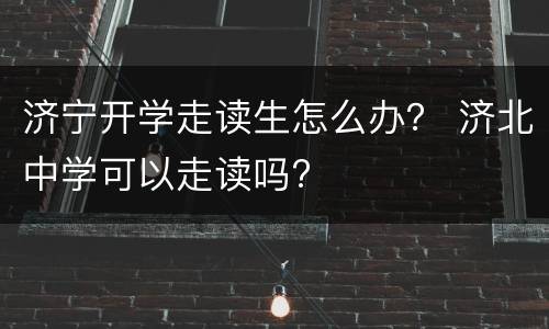 济宁开学走读生怎么办？ 济北中学可以走读吗?